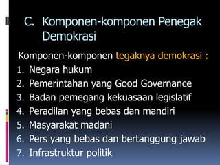 C. Komponen-komponen Penegak
    Demokrasi
Komponen-komponen tegaknya demokrasi :
1. Negara hukum
2. Pemerintahan yang Good Governance
3. Badan pemegang kekuasaan legislatif
4. Peradilan yang bebas dan mandiri
5. Masyarakat madani
6. Pers yang bebas dan bertanggung jawab
7. Infrastruktur politik
 