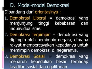 D. Model-model Demokrasi
Dipandang dari orientasinya :
1. Demokrasi Liberal = demokrasi yang
   menjunjung tinggi kebebasan dan
   induavidualisme.
2. Demokrasi Terpimpin = demokrasi yang
   dipimpin oleh pemimpin negara, dimana
   rakyat mempercayakan kepadanya untuk
   memimpin demokrasi di negaranya.
3. Demokrasi Sosial = demokrasi yang
   menaruh kepedulian besar terhadap
   keadilan sosial dan egalitarian
 