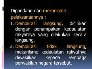 Dipandang dari mekanisme
pelaksanaannya :
1. Demokrasi    langsung, dicirikan
   dengan penampakan kedaulatan
   rakyatnya yang dilakukan secara
   langsung.
2. Demokrasi      tidak    langsung,
   mekanisme kedaulatan rakyatnya
   diwakilkan    kepada      lembaga
   perwakilan negara tersebut.
 