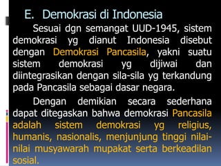 E. Demokrasi di Indonesia
      Sesuai dgn semangat UUD-1945, sistem
demokrasi yg dianut Indonesia disebut
dengan Demokrasi Pancasila, yakni suatu
sistem     demokrasi     yg     dijiwai   dan
diintegrasikan dengan sila-sila yg terkandung
pada Pancasila sebagai dasar negara.
      Dengan demikian secara sederhana
dapat ditegaskan bahwa demokrasi Pancasila
adalah sistem demokrasi yg religius,
humanis, nasionalis, menjunjung tinggi nilai-
nilai musyawarah mupakat serta berkeadilan
sosial.
 