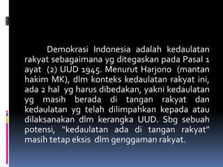 Demokrasi Indonesia adalah kedaulatan
rakyat sebagaimana yg ditegaskan pada Pasal 1
ayat (2) UUD 1945. Menurut Harjono (mantan
hakim MK), dlm konteks kedaulatan rakyat ini,
ada 2 hal yg harus dibedakan, yakni kedaulatan
yg masih berada di tangan rakyat dan
kedaulatan yg telah dilimpahkan kepada atau
dilaksanakan dlm kerangka UUD. Sbg sebuah
potensi, “kedaulatan ada di tangan rakyat”
masih tetap eksis dlm genggaman rakyat.
 