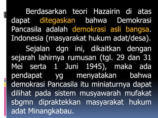 Berdasarkan teori Hazairin di atas
dapat ditegaskan bahwa Demokrasi
Pancasila adalah demokrasi asli bangsa.
Indonesia (masyarakat hukum adat/desa).
     Sejalan dgn ini, dikaitkan dengan
sejarah lahirnya rumusan (tgl. 29 dan 31
Mei serta 1 Juni 1945), maka ada
pendapat      yg   menyatakan      bahwa
demokrasi Pancasila itu miniaturnya dapat
dilihat pada sistem musyawarah mufakat
sbgmn dipraktekkan masyarakat hukum
adat Minangkabau.
 