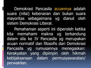 Demokrasi Pancasila acuannya adalah
suara (nilai) kebenaran dan bukan suara
mayoritas sebagaimana yg dianut oleh
sistem Demokrasi Liberal.
     Pemahaman seperti ini diperoleh ketika
kita memahami makna yg terkandung
dalam sila ke IV Pancasila yg merupakan
acuan normatif dan filosofis dari Demokrasi
Pancasila yg rumusannya menegaskan:
Kerakyatan yang dipimpin oleh hikmah
kebijaksanaan dalam permusyawaratan/
perwakilan.
 