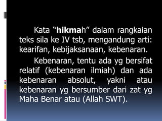 Kata “hikmah” dalam rangkaian
teks sila ke IV tsb, mengandung arti:
kearifan, kebijaksanaan, kebenaran.
     Kebenaran, tentu ada yg bersifat
relatif (kebenaran ilmiah) dan ada
kebenaran absolut, yakni atau
kebenaran yg bersumber dari zat yg
Maha Benar atau (Allah SWT).
 