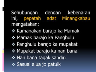 Sehubungan      dengan   kebenaran
ini, pepatah adat Minangkabau
mengatakan:
 Kamanakan barajo ka Mamak
 Mamak barajo ka Panghulu
 Panghulu barajo ka mupakat
 Mupakat barajo ka nan bana
 Nan bana tagak sandiri
 Sasuai alua jo patuik
 