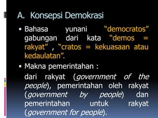 A. Konsepsi Demokrasi
 Bahasa       yunani     “democratos”
  gabungan dari kata “demos =
  rakyat” , “cratos = kekuasaan atau
  kedaulatan”.
 Makna pemerintahan :
  dari rakyat (government of the
  people), pemerintahan oleh rakyat
  (government     by    people)   dan
  pemerintahan        untuk     rakyat
  (government for people).
 