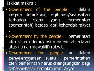 Hakikat makna :
 Government of the people = dalam
  negara demokrasi, legitimasi/keabsahan
  terhadap    siapa    yang     memerintah
  (pemerintah) berasal dari kehendak rakyat
  .
 Government by the people = pemerintah
  dlm sistem demokrasi memerintah adalah
  atas nama (mewakili) rakyat.
 Government     for people = dalam
  penyelenggaraan suatu       pemerintahan
  oleh pemerintah harus dilangsungkan bagi
  sebesar-besar kemakmuran rakyat.
 
