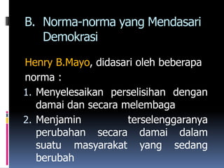 B. Norma-norma yang Mendasari
   Demokrasi

Henry B.Mayo, didasari oleh beberapa
norma :
1. Menyelesaikan perselisihan dengan
   damai dan secara melembaga
2. Menjamin          terselenggaranya
   perubahan secara damai dalam
   suatu masyarakat yang sedang
   berubah
 