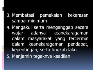 3. Membatasi    pemakaian kekerasan
   sampai minimum
4. Mengakui serta menganggap secara
   wajar    adanya     keanekaragaman
   dalam masyarakat yang tercermin
   dalam keanekaragaman pendapat,
   kepentingan, serta tingkah laku
5. Menjamin tegaknya keadilan
 