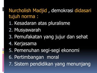 Nurcholish Madjid , demokrasi didasari
tujuh norma :
1. Kesadaran atas pluralisme
2. Musyawarah
3. Pemufakatan yang jujur dan sehat
4. Kerjasama
5. Pemenuhan segi-segi ekonomi
6. Pertimbangan moral
7. Sistem pendidikan yang menunjang
 
