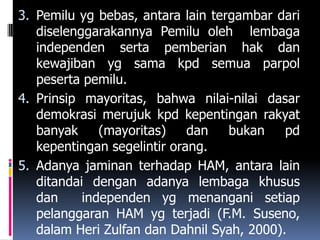 3. Pemilu yg bebas, antara lain tergambar dari
   diselenggarakannya Pemilu oleh lembaga
   independen serta pemberian hak dan
   kewajiban yg sama kpd semua parpol
   peserta pemilu.
4. Prinsip mayoritas, bahwa nilai-nilai dasar
   demokrasi merujuk kpd kepentingan rakyat
   banyak     (mayoritas)    dan   bukan    pd
   kepentingan segelintir orang.
5. Adanya jaminan terhadap HAM, antara lain
   ditandai dengan adanya lembaga khusus
   dan     independen yg menangani setiap
   pelanggaran HAM yg terjadi (F.M. Suseno,
   dalam Heri Zulfan dan Dahnil Syah, 2000).
 