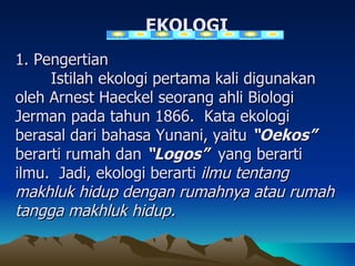 EKOLOGI
1. Pengertian
     Istilah ekologi pertama kali digunakan
oleh Arnest Haeckel seorang ahli Biologi
Jerman pada tahun 1866. Kata ekologi
berasal dari bahasa Yunani, yaitu “Oekos”
berarti rumah dan “Logos” yang berarti
ilmu. Jadi, ekologi berarti ilmu tentang
makhluk hidup dengan rumahnya atau rumah
tangga makhluk hidup.
 