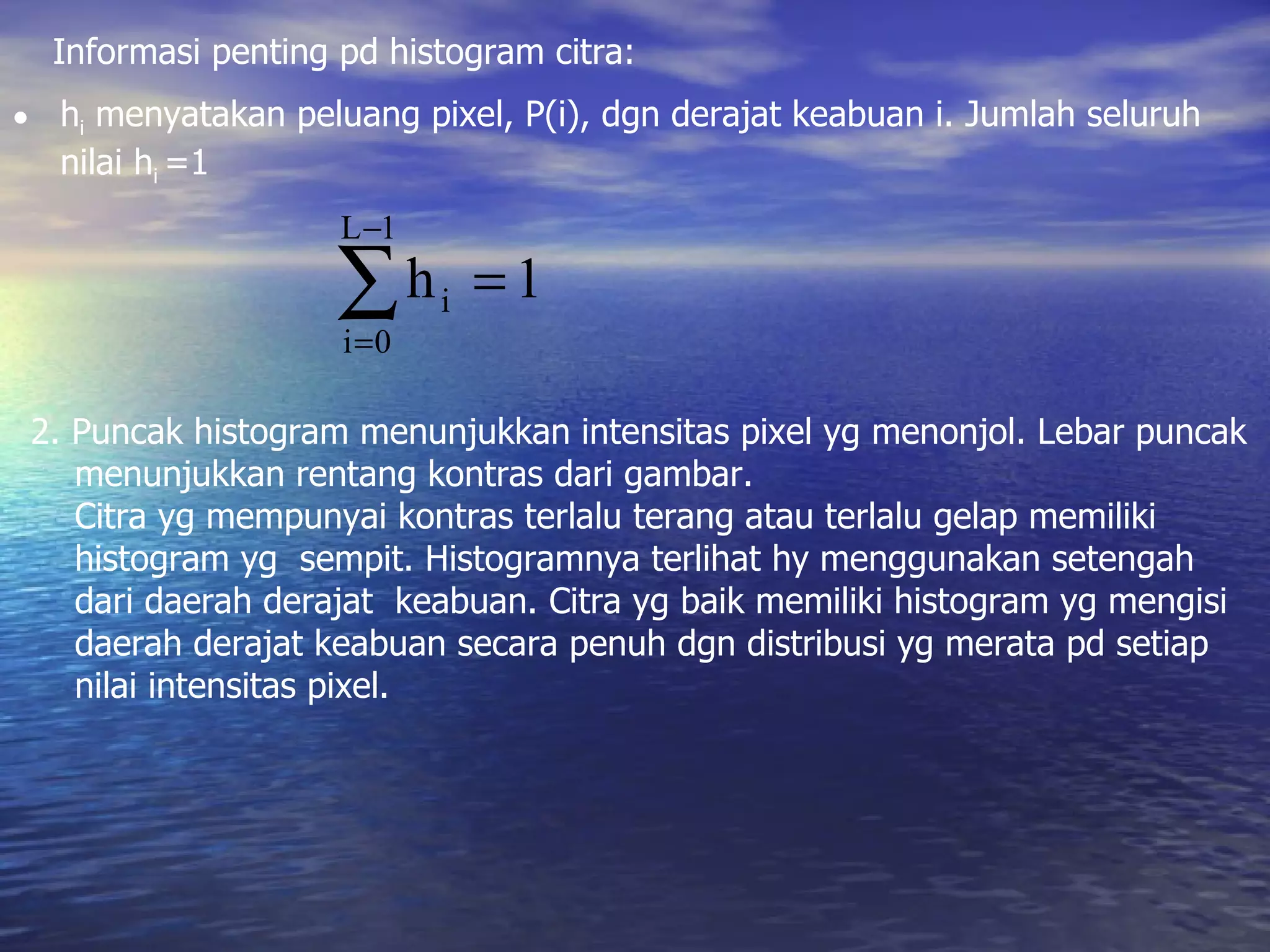 Informasi penting pd histogram citra: h i  menyatakan peluang pixel, P(i), dgn derajat keabuan i. Jumlah seluruh nilai h i  =1 2. Puncak histogram menunjukkan intensitas pixel yg menonjol. Lebar puncak  menunjukkan rentang kontras dari gambar. Citra yg mempunyai kontras terlalu terang atau terlalu gelap memiliki  histogram yg  sempit. Histogramnya terlihat hy menggunakan setengah  dari daerah derajat  keabuan. Citra yg baik memiliki histogram yg mengisi  daerah derajat keabuan secara penuh dgn distribusi yg merata pd setiap  nilai intensitas pixel. 