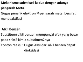Mekanisme substitusi kedua dengan adanya
pengarah Meta
Gugus penarik elektron pengarah meta: bersifat
mendeaktifasi

Alkil Benzen
Substituen alkil benzen mempunyai efek yang besar
pada sifat2 kimia substituen2nya
Contoh reaksi : Gugus Alkil dari alkil benzen dapat
                 dioksidasi
 