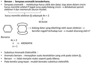 • Benzen : Senyawa aromatik tersederhana.
• Senyawa aromatik : molekulnya harus siklik dan datar, tiap atom dalam cincin
  harus memiliki orbital P tegak lurus pada bidang cincin delokalisasi penuh
  elektron II dan memenuhi aturan Huckel.

    harus memiliki elektron Pi sebanyak 4n + 2

                                    bil.bulat

                             bidang datar yang dikelilingi oleh awan elektron
                             bersifat negatif terhadap luar mudah diserang oleh E+

Benzena
          4n + 2
                   AROMATIK
           n=1

•   Substitusi Aromatik Elektrofilik :
•   Aromatis benzen : menyajikan suatu kesetabilan yang unik pada sistem Pi.
•   Benzen      tidak menjalai reaksi seperti pada Alkena.
•   Pada kondisi yang tepat : mudah bereaksi substitusi elekrofilik.
 