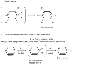 •   Tahap 2 cepat :


     H                H                         H              H

                  +        Br
H                                          H                       Br         +H+
                           H

     H             H                            H              H

                                                Bromobenzen


•   Tahap 3 (cepat) terbentuknya kembali katalis asam lewis

                                   H+ + FeBr 4 ⇌ FeBr 3 + HBr
Dengan tidak mengikutkan katalis, pers. Reaksi brominasi aromatik dari benzen :


                          Br +              +   Br        H+
                                                                                      Br
                      lambat                     H       cepat
         benzen
                                                                        Bromobenzen
                                 Ion benzenonium
                                  sebagai antara
 