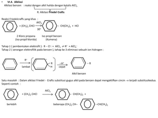 •      VI.4. Alkilasi
    Alkilasi benzen : reaksi dengan alkil halida dengan katalis AlCl3

                                    R. Alkilasi Friedel Crafts

Reaksi Friedelcraffs yang khas :
                              AlCl3
                + (CH3)2 CHCl                               CH(CH3)2 + HCl
                               30

               2 Kloro propana          Iso propil benzen
             (Iso propil klorida)           (Kumena)

Tahap 1 ( pembentukan elektrofil ): R Cl : + AlCl3 ⇌ R+ + AlCl4
Tahap 2 ( serangan elektrofilik pada benzen ), tahap ke 3 eliminasi sebuah ion hidrogen :


                      R+                    +

                                                   R         H+                     R
                   lambat                          H       cepat

                                                                     Alkil benzen

Satu masalah : Dalam alkilasi Friedel - Crafts substitusi gugus alkil pada benzen dapat mengaktifkan cincin   terjadi substitusikedua.
Seperti contoh :

                                           AlCl3
                   + (CH3)2 CHCl                                      CH(CH3)2 +


      berlebih                                         beberapa (CH3)2 CH               CH(CH3)2
 