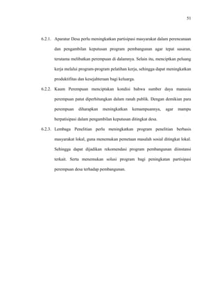51

6.2.1. Aparatur Desa perlu meningkatkan partisipasi masyarakat dalam perencanaan
dan pengambilan keputusan program pembangunan agar tepat sasaran,
terutama melibatkan perempuan di dalamnya. Selain itu, menciptkan peluang
kerja melalui program-program pelatihan kerja, sehingga dapat meningkatkan
produktifitas dan kesejahteraan bagi keluarga.
6.2.2. Kaum Perempuan menciptakan kondisi bahwa sumber daya manusia
perempuan patut diperhitungkan dalam ranah publik. Dengan demikian para
perempuan

diharapkan

meningkatkan

kemampuannya,

agar

mampu

berpatisipasi dalam pengambilan keputusan ditingkat desa.
6.2.3. Lembaga Penelitian perlu meningkatkan program penelitian berbasis
masyarakat lokal, guna menemukan pemetaan masalah sosial ditingkat lokal.
Sehingga dapat dijadikan rekomendasi program pembangunan diinstansi
terkait. Serta menemukan solusi program bagi peningkatan partisipasi
perempuan desa terhadap pembangunan.

 