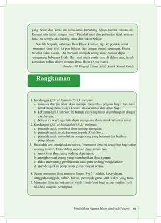 Pendidikan Agama Islam dan Budi Pekerti 89
yang besar dan keras ini lama-lama berlubang hanya karena tetesan air.
Kenapa aku kalah dengan batu? Padahal akal dan pikiranku tidak sekeras
batu, itu artinya aku kurang lama dan tekun belajar.
Setelah berpikir, akhirnya Ibnu Hajar kembali lagi ke pondok untuk	
menemui sang kyai. Ia pun belajar lagi dengan penuh semangat. Usaha 	
tersebut tidak sia-sia. Dia berhasil menjadi orang alim, bahkan dapat 	
mengarang beberapa kitab. Dari asal mula cerita batu di dalam gua, inilah
kemudian beliau diberi sebutan Ibnu Hajar (Anak Batu). 	
(Sumber: 60 Biografi Ulama Salaf, Syaikh Ahmad Farid)
Rangkuman
1.	Kandungan Q.S. al-Rahm±n/55:33 meliputi:
a.	 manusia dan jin tidak akan mampu menembus penjuru langit dan bumi
untuk mengetahui isinya kecuali atas kekuatan dari Allah Swt.;
b.	 kekuatan dari Allah Swt. itu berupa akal yang harus dikembangkan dengan
cara belajar;
c.	 belajar itu wajib agar kita dapat menguasai dunia untuk kebaikan umat.
2.	Kandungan Q.S. al-Muj±dalah/58:11 meliputi:
a.	 perintah untuk menuntut ilmu setinggi mungkin;
b.	 perintah untuk selalu beriman kepada Allah Swt.;
c.	 perintah untuk memuliakan orang-orang yang beriman dan berilmu 	
pengetahuan.
3.	 Rasululah saw. menjelaskan bahwa, “menuntut ilmu itu kewajiban bagi setiap
seorang Islam”. Etika dalam mencari ilmu antara lain:
a.	 mencintai ilmu yang sedang dipelajari;
b.	 menghormati orang yang memberikan ilmu (guru);
c.	 tidak memotong pembicaran saat guru sedang menjelaskan;
d.	 mendengarkan penjelasan guru dengan serius.
4.	Syarat menuntut ilmu menurut Imam Syafi‘i adalah, kecerdasan, 	
sungguh-sungguh, sabar, biaya, petunjuk guru, dan waktu yang lama.
5.	Menuntut ilmu itu hukumnya wajib (fardu‘ain) bagi setiap muslim, baik
laki-laki maupun perempuan.
 