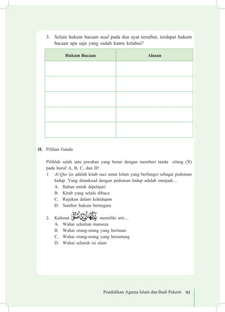 Pendidikan Agama Islam dan Budi Pekerti 91
3.	 Selain hukum bacaan mad pada dua ayat tersebut, terdapat hukum
bacaan apa saja yang sudah kamu ketahui?
Hukum Bacaan Alasan
II.	 Pilihan Ganda
	 Pilihlah salah satu jawaban yang benar dengan memberi tanda silang (X)
pada huruf A, B, C, dan D!
1.	 Al-Qur’±n adalah kitab suci umat Islam yang berfungsi sebagai pedoman
hidup. Yang dimaksud dengan pedoman hidup adalah menjadi....
A.	 Bahan untuk dipelajari
B.	 Kitab yang selalu dibaca
C.	 Rujukan dalam kehidupan	
D.	 Sumber hukum bernegara
2.	 Kalimat memiliki arti....
A.	 Wahai sekalian manusia			
B.	 Wahai orang-orang yang beriman
C.	 Wahai orang-orang yang beruntung
D.	 Wahai seluruh isi alam
 