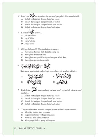 92 Kelas VII SMP/MTs Edisi Revisi
3.	 Pada kata: mengandung bacaan mad, penyebab dibaca mad adalah....
A.	 fat¥ah berhadapan dengan huruf ya sukun			
B.	 kasrah berhadapan dengan huruf ya sukun
C.	 «omah berhadapan dengan huruf waw sukun	
D.	 fat¥ah berhadapan dengan huruf dal sukun	
4.	 Kalimat dibaca....
A.	 yar fa‘ullohu			
B.	 yarfa‘illaha		
C.	 yarfa‘ulloha
D.	 yarfa‘ill±hu
5.	 Q.S. ar-Rahm±n/55:33 menjelaskan tentang....
A.	 Kewajiban berbuat baik kepada orang tua		
B.	 Kewajiban menuntut ilmu
C.	 Kewajiban menjauhi larangan-larangan Allah Swt.
D.	 Kewajiban mengerjakan ¡alat
6.	
		 Kata yang tepat untuk melengkapi penggalan ayat tersebut adalah....
A.	 					 C. 	 . 	
B.	 	 		 D.
7.	 Pada kata: mengandung bacaan mad, penyebab dibaca mad
adalah....
A.	 fat¥ah berhadapan dengan huruf ya sukun				
B.	 kasroh berhadapan dengan huruf ya sukun	
C.	 «omah berhadapan dengan huruf waw sukun	
D.	 fat¥ah berhadapan dengan huruf dal sukun	
8.	 Yang membedakan manusia dengan hewan adalah karena manusia....
A.	 Memiliki insting dan perasaan 			
B.	 Dapat menikmati berbagai makanan
C.	 Memiliki akal untuk berpikir
D.	 Mempunyai indera yang lebih tajam
 