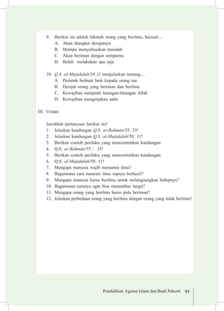 Pendidikan Agama Islam dan Budi Pekerti 93
9.	 Berikut ini adalah hikmah orang yang berilmu, kecuali....
A.	 Akan diangkat derajatnya
B.	 Mampu menyelesaikan masalah
C.	 Akan beriman dengan sempurna
D.	 Boleh melakukan apa saja
10.	 Q.S. al-Muj±dalah/58:11 menjelaskan tentang....
A.	 Perintah berbuat baik kepada orang tua		
B.	 Derajat orang yang beriman dan berilmu
C.	 Kewajiban menjauhi larangan-larangan Allah
D.	 Kewajiban mengerjakan ¡alat
III.	 Uraian
	 Jawablah pertanyaan berikut ini!
1.	 Jelaskan kandungan Q.S. ar-Rahm±n/55: 33!
2.	 Jelaskan kandungan Q.S. al-Muj±dalah/58: 11!
3.	 Berikan contoh perilaku yang mencerminkan kandungan
4.	 Q.S. ar-Rahm±n/55 : 33!
5.	 Berikan contoh perilaku yang mencerminkan kandungan
6.	 Q.S. al-Muj±dalah/58: 11!
7.	 Mengapa manusia wajib menuntut ilmu?
8.	 Bagaimana cara mencari ilmu supaya berhasil?
9.	 Mengapa manusia harus berilmu untuk melangsungkan hidupnya?
10.	 Bagaimana caranya agar bisa menembus langit?
11.	 Mengapa orang yang berilmu harus pula beriman?
12.	 Jelaskan perbedaan orang yang berilmu dengan orang yang tidak berilmu!
 