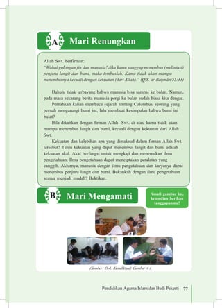 Pendidikan Agama Islam dan Budi Pekerti 77Pendidikan Agama Islam dan Budi Pekerti 77
Amati gambar ini,
kemudian berikan
tanggapanmu!
Mari MengamatiB
Mari RenungkanA
Allah Swt. berfirman:
“Wahai golongan jin dan manusia! Jika kamu sanggup menembus (melintasi)
penjuru langit dan bumi, maka tembuslah. Kamu tidak akan mampu 		
menembusnya kecuali dengan kekuatan (dari Allah).” (Q.S. ar-Ra¥m±n/55:33)
Dahulu tidak terbayang bahwa manusia bisa sampai ke bulan. Namun,
pada masa sekarang berita manusia pergi ke bulan sudah biasa kita dengar.
Pernahkah kalian membaca sejarah tentang Colombus, seorang yang
pernah mengarungi bumi ini, lalu membuat kesimpulan bahwa bumi ini
bulat?
Bila dikaitkan dengan firman Allah Swt. di atas, kamu tidak akan
mampu menembus langit dan bumi, kecuali dengan kekuatan dari Allah
Swt.
Kekuatan dan kelebihan apa yang dimaksud dalam firman Allah Swt.
tersebut? Tentu kekuatan yang dapat menembus langit dan bumi adalah
kekuatan akal. Akal berfungsi untuk mengkaji dan menemukan ilmu 	
pengetahuan. Ilmu pengetahuan dapat menciptakan peralatan yang 	
canggih. Akhirnya, manusia dengan ilmu pengetahuan dan karyanya dapat
menembus penjuru langit dan bumi. Bukankah dengan ilmu pengetahuan
semua menjadi mudah? Buktikan.
(Sumber: Dok. Kemdikbud) Gambar 6.1.
 