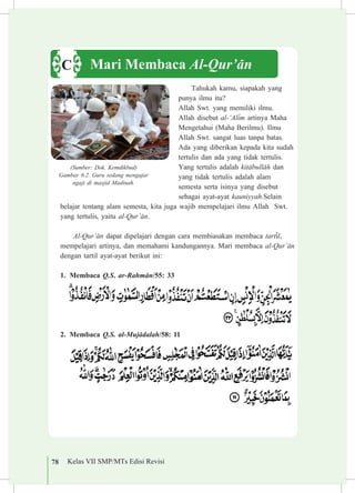 78 Kelas VII SMP/MTs Edisi Revisi
Tahukah kamu, siapakah yang
punya ilmu itu?
Allah Swt. yang memiliki ilmu.
Allah disebut al-‘Al³m artinya Maha
Mengetahui (Maha Berilmu). Ilmu
Allah Swt. sangat luas tanpa batas.
Ada yang diberikan kepada kita sudah
tertulis dan ada yang tidak tertulis.
Yang tertulis adalah kit±bull±h dan
yang tidak tertulis adalah alam
semesta serta isinya yang disebut
sebagai ayat-ayat kauniyyah.Selain
belajar tentang alam semesta, kita juga wajib mempelajari ilmu Allah Swt.
yang tertulis, yaitu al-Qur’±n.
Al-Qur’±n dapat dipelajari dengan cara membiasakan membaca tart³l,
mempelajari artinya, dan memahami kandungannya. Mari membaca al-Qur’±n
dengan tartil ayat-ayat berikut ini:
1.	 Membaca Q.S. ar-Rahm±n/55: 33
2.	 Membaca Q.S. al-Muj±dalah/58: 11
Mari Membaca Al-Qur’±nC
(Sumber: Dok. Kemdikbud)
Gambar 6.2. Guru sedang mengajar
ngaji di masjid Madinah.
 