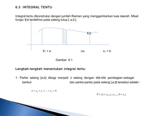 6.3 INTEGRAL TENTU
Integral tentu dikonstruksi dengan jumlah Rieman yang menggambarkan luas daerah. Misal
fungsi f(x) terdefinisi pada selang tutup [ a,b ].
f(x)
 
   
 
X₁ = a ∆x₁ x = bᵤ
Gambar 6.1
Langkah-langkah menentukan integral tentu:
1. Partisi selang [a,b] dibagi menjadi n selang dengan titik-titik pembagian sebagai
berikut dan partisi-partisi pada selang [a,b] tersebut adalah :
bxxxa n =<<<= ...10
},...,,,{ 210 nxbxxxaP ===
 