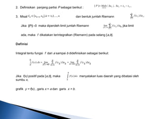 2. Definisikan panjang partisi P sebagai berikut :
3. Misal dan bentuk jumlah Riemann
Jika ∥P∥→0 maka diperoleh limit jumlah Riemann , jika limit
ada, maka f dikatakan terintegralkan (Riemann) pada selang [a,b].
Definisi
Integral tentu fungsi f dari a sampai b didefinisikan sebagai berikut:
 
Jika f(x) positif pada [a,b], maka menyatakan luas daerah yang dibatasi oleh
sumbu x,
grafik y = f(x) , garis x = a dan garis x = b.
.)(
1
∑=
∆
n
k
kk xcf
∑
=
→
∆
n
P
k
kk xcf
1
0||||
)(lim
1
1
|,||||| −
≤≤
−=∆∆= kkkk
nk
xxxxMaksP
∑
=
∆
∞→
=∫ ∑
=
∆
→
=
n
k k
x
k
cf
n
b
a
n
k k
x
k
cf
P
dxxf
1
)(lim
1
)(
0||
lim)(
 