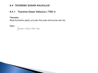 6.4 TEOREMA DASAR KALKULUS
6.4.1 Teorema Dasar Kalkulus ( TDK I)
Teorema
Misal f(x) kontinu pada [ a,b ] dan F(x) suatu anti turunan dari f(x).
Maka
∫ −==
b
a
b
a
aFbFxFdxxf )()()()(
 