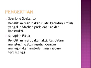 Soerjono Soekanto
Penelitian merupakan suatu kegiatan ilmiah
yang dilandaskan pada analisis dan
konstruksi.
Sanapiah Faisal
Penelitian merupakan aktivitas dalam
menelaah suatu masalah dengan
menggunakan metode ilmiah secara
terancang.()
 