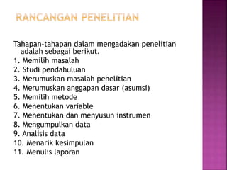 Tahapan-tahapan dalam mengadakan penelitian
adalah sebagai berikut.
1. Memilih masalah
2. Studi pendahuluan
3. Merumuskan masalah penelitian
4. Merumuskan anggapan dasar (asumsi)
5. Memilih metode
6. Menentukan variable
7. Menentukan dan menyusun instrumen
8. Mengumpulkan data
9. Analisis data
10. Menarik kesimpulan
11. Menulis laporan
 