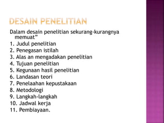 Dalam desain penelitian sekurang-kurangnya
memuat”
1. Judul penelitian
2. Penegasan istilah
3. Alas an mengadakan penelitian
4. Tujuan penelitian
5. Kegunaan hasil penelitian
6. Landasan teori
7. Penelaahan kepustakaan
8. Metodologi
9. Langkah-langkah
10. Jadwal kerja
11. Pembiayaan.
 