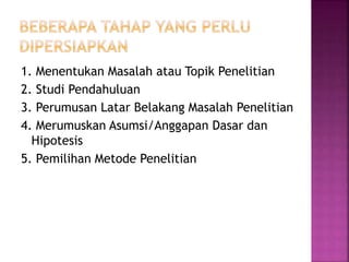 1. Menentukan Masalah atau Topik Penelitian
2. Studi Pendahuluan
3. Perumusan Latar Belakang Masalah Penelitian
4. Merumuskan Asumsi/Anggapan Dasar dan
Hipotesis
5. Pemilihan Metode Penelitian
 
