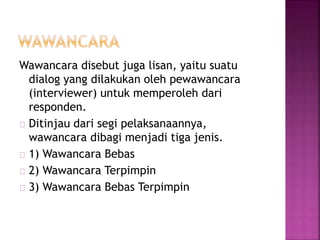 Wawancara disebut juga lisan, yaitu suatu
dialog yang dilakukan oleh pewawancara
(interviewer) untuk memperoleh dari
responden.
Ditinjau dari segi pelaksanaannya,
wawancara dibagi menjadi tiga jenis.
1) Wawancara Bebas
2) Wawancara Terpimpin
3) Wawancara Bebas Terpimpin
 