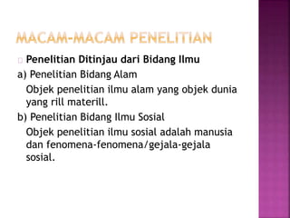 Penelitian Ditinjau dari Bidang Ilmu
a) Penelitian Bidang Alam
Objek penelitian ilmu alam yang objek dunia
yang rill materill.
b) Penelitian Bidang Ilmu Sosial
Objek penelitian ilmu sosial adalah manusia
dan fenomena-fenomena/gejala-gejala
sosial.
 