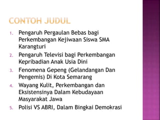 1. Pengaruh Pergaulan Bebas bagi
Perkembangan Kejiwaan Siswa SMA
Karangturi
2. Pengaruh Televisi bagi Perkembangan
Kepribadian Anak Usia Dini
3. Fenomena Gepeng (Gelandangan Dan
Pengemis) Di Kota Semarang
4. Wayang Kulit, Perkembangan dan
Eksistensinya Dalam Kebudayaan
Masyarakat Jawa
5. Polisi VS ABRI, Dalam Bingkai Demokrasi
 