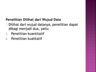 Penelitian Dilihat dari Wujud Data
Dilihat dari wujud datanya, penelitian dapat
dibagi menjadi dua, yaitu
1. Penelitian kuantitatif
2. Penelitian kualitatif
 