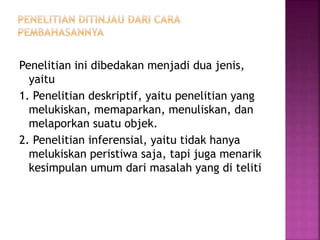 Penelitian ini dibedakan menjadi dua jenis,
yaitu
1. Penelitian deskriptif, yaitu penelitian yang
melukiskan, memaparkan, menuliskan, dan
melaporkan suatu objek.
2. Penelitian inferensial, yaitu tidak hanya
melukiskan peristiwa saja, tapi juga menarik
kesimpulan umum dari masalah yang di teliti
 