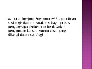 Menurut Soerjono Soekanto(1995), penelitian
sosiologis dapat dikatakan sebagai proses
pengungkapan kebenaran berdasarkan
penggunaan konsep-konsep dasar yang
dikenal dalam sosiologi
 