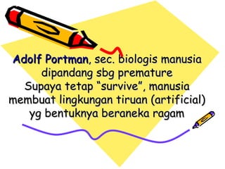 Adolf Portman, sec. biologis manusia
     dipandang sbg premature
  Supaya tetap “survive”, manusia
membuat lingkungan tiruan (artificial)
   yg bentuknya beraneka ragam
 