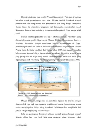 157
PKn MKWU 2014
Demokrasi di mata para pemikir Yunani Kuno seperti Plato dan Aristoteles
bukanlah bentuk pemerintahan yang ideal. Mereka menilai demokrasi sebagai
pemerintahan oleh orang miskin atau pemerintahan oleh orang dungu. Demokrasi
Yunani Kuno itu selanjutnya tenggelam oleh kemunculan pemerintahan model
Kekaisaran Romawi dan tumbuhnya negara-negara kerajaan di Eropa sampai abad
ke-17.
Namun demikian pada akhir abad ke-17 lahirlah demokrasi “ modern” yang
disemai oleh para pemikir Barat seperti Thomas Hobbes, Montesqueau, dan J. J.
Rousseau, bersamaan dengan munculnya konsep negara-bangsa di Eropa.
Perkembangan demokrasi semakin pesat dan diterima semua bangsa terlebih sesudah
Perang Dunia II. Suatu penelitian dari Unesco tahun 1949 menyatakan “ mungkin
bahwa untuk pertama kalinya dalam sejarah, demokrasi dinyatakan sebagai nama
yang paling baik dan wajar untuk semua sistem organisasi politik dan sosial yang
diperjuangkan oleh pendukung-pendukungnya yang berpengaruh” (Budiardjo, 2008)
Gambar 6.3 Pilih demokrasi atau non demokrasi ?
Sumber : http://edikusmayadi.blogspot.com
Dengan demikian, sampai saat ini, demokrasi diyakini dan diterima sebagai
sistem politik yang baik guna mencapai kesejahteraan bangsa. Hampir semua negara
modern menginginkan dirinya dicap demokrasi. Sebaliknya akan menghindar dari
julukan sebagai negara yang “undemocracy”
Lalu apa pentingnya demokrasi sehingga menjadi pilihan banyak negara?
Adakah pilihan lain yang lebih baik guna mencapai tujuan bernegara yakni
 