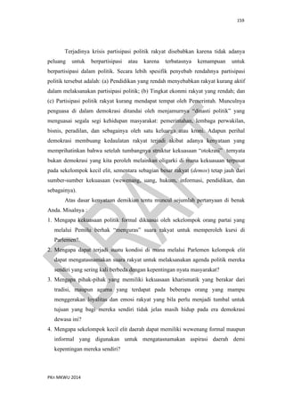 159
PKn MKWU 2014
Terjadinya krisis partisipasi politik rakyat disebabkan karena tidak adanya
peluang untuk berpartisipasi atau karena terbatasnya kemampuan untuk
berpartisipasi dalam politik. Secara lebih spesifik penyebab rendahnya partisipasi
politik tersebut adalah: (a) Pendidikan yang rendah menyebabkan rakyat kurang aktif
dalam melaksanakan partisipasi politik; (b) Tingkat ekonmi rakyat yang rendah; dan
(c) Partisipasi politik rakyat kurang mendapat tempat oleh Pemerintah. Munculnya
penguasa di dalam demokrasi ditandai oleh menjamurnya “dinasti politik” yang
menguasai segala segi kehidupan masyarakat: pemerintahan, lembaga perwakilan,
bisnis, peradilan, dan sebagainya oleh satu keluarga atau kroni. Adapun perihal
demokrasi membuang kedaulatan rakyat terjadi akibat adanya kenyataan yang
memprihatinkan bahwa setelah tumbangnya struktur kekuasaan “otokrasi” ternyata
bukan demokrasi yang kita peroleh melainkan oligarki di mana kekuasaan terpusat
pada sekelompok kecil elit, sementara sebagian besar rakyat (demos) tetap jauh dari
sumber-sumber kekuasaan (wewenang, uang, hukum, informasi, pendidikan, dan
sebagainya).
Atas dasar kenyataan demikian tentu muncul sejumlah pertanyaan di benak
Anda. Misalnya :
1. Mengapa kekuasaan politik formal dikuasai oleh sekelompok orang partai yang
melalui Pemilu berhak “menguras” suara rakyat untuk memperoleh kursi di
Parlemen?.
2. Mengapa dapat terjadi suatu kondisi di mana melalui Parlemen kelompok elit
dapat mengatasnamakan suara rakyat untuk melaksanakan agenda politik mereka
sendiri yang sering kali berbeda dengan kepentingan nyata masyarakat?
3. Mengapa pihak-pihak yang memiliki kekuasaan kharismatik yang berakar dari
tradisi, maupun agama yang terdapat pada beberapa orang yang mampu
menggerakan loyalitas dan emosi rakyat yang bila perlu menjadi tumbal untuk
tujuan yang bagi mereka sendiri tidak jelas masih hidup pada era demokrasi
dewasa ini?
4. Mengapa sekelompok kecil elit daerah dapat memiliki wewenang formal maupun
informal yang digunakan untuk mengatasnamakan aspirasi daerah demi
kepentingan mereka sendiri?
 