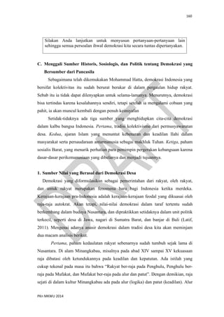 160
PKn MKWU 2014
Silakan Anda lanjutkan untuk menyusun pertanyaan-pertanyaan lain
sehingga semua persoalan ihwal demokrasi kita secara tuntas dipertanyakan.
C. Menggali Sumber Historis, Sosiologis, dan Politik tentang Demokrasi yang
Bersumber dari Pancasila
Sebagaimana telah dikemukakan Mohammad Hatta, demokrasi Indonesia yang
bersifat kolektivitas itu sudah berurat berakar di dalam pergaulan hidup rakyat.
Sebab itu ia tidak dapat dilenyapkan untuk selama-lamanya. Menurutnya, demokrasi
bisa tertindas karena kesalahannya sendiri, tetapi setelah ia mengalami cobaan yang
pahit, ia akan muncul kembali dengan penuh keinsyafan
Setidak-tidaknya ada tiga sumber yang menghidupkan cita-cita demokrasi
dalam kalbu bangsa Indonesia. Pertama, tradisi kolektivisme dari permusyawaratan
desa. Kedua, ajaran Islam yang menuntut kebenaran dan keadilan Ilahi dalam
masyarakat serta persaudaraan antarmanusia sebagai makhluk Tuhan. Ketiga, paham
sosialis Barat, yang menarik perhatian para pemimpin pergerakan kebangsaan karena
dasar-dasar perikemanusiaan yang dibelanya dan menjadi tujuannya.
1. Sumber Nilai yang Berasal dari Demokrasi Desa
Demokrasi yang diformulasikan sebagai pemerintahan dari rakyat, oleh rakyat,
dan untuk rakyat merupakan fenomena baru bagi Indonesia ketika merdeka.
Kerajaan-kerajaan pra-Indonesia adalah kerajaan-kerajaan feodal yang dikuasai oleh
raja-raja autokrat. Akan tetapi, nilai-nilai demokrasi dalam taraf tertentu sudah
berkembang dalam budaya Nusantara, dan dipraktikkan setidaknya dalam unit politik
terkecil, seperti desa di Jawa, nagari di Sumatra Barat, dan banjar di Bali (Latif,
2011). Mengenai adanya anasir demokrasi dalam tradisi desa kita akan meminjam
dua macam analisis berikut.
Pertama, paham kedaulatan rakyat sebenarnya sudah tumbuh sejak lama di
Nusantara. Di alam Minangkabau, misalnya pada abad XIV sampai XV kekuasaan
raja dibatasi oleh ketundukannya pada keadilan dan kepatutan. Ada istilah yang
cukup tekenal pada masa itu bahwa “Rakyat ber-raja pada Penghulu, Penghulu ber-
raja pada Mufakat, dan Mufakat ber-raja pada alur dan patut”. Dengan demikian, raja
sejati di dalam kultur Minangkabau ada pada alur (logika) dan patut (keadilan). Alur
 