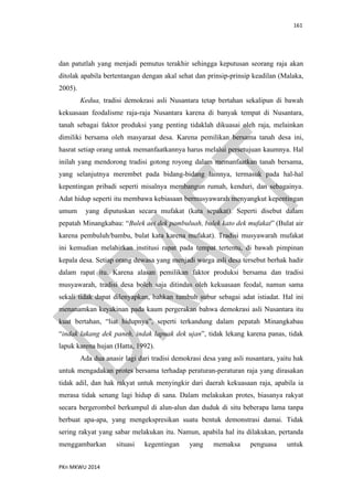 161
PKn MKWU 2014
dan patutlah yang menjadi pemutus terakhir sehingga keputusan seorang raja akan
ditolak apabila bertentangan dengan akal sehat dan prinsip-prinsip keadilan (Malaka,
2005).
Kedua, tradisi demokrasi asli Nusantara tetap bertahan sekalipun di bawah
kekuasaan feodalisme raja-raja Nusantara karena di banyak tempat di Nusantara,
tanah sebagai faktor produksi yang penting tidaklah dikuasai oleh raja, melainkan
dimiliki bersama oleh masyaraat desa. Karena pemilikan bersama tanah desa ini,
hasrat setiap orang untuk memanfaatkannya harus melalui persetujuan kaumnya. Hal
inilah yang mendorong tradisi gotong royong dalam memanfaatkan tanah bersama,
yang selanjutnya merembet pada bidang-bidang lainnya, termasuk pada hal-hal
kepentingan pribadi seperti misalnya membangun rumah, kenduri, dan sebagainya.
Adat hidup seperti itu membawa kebiasaan bermusyawarah menyangkut kepentingan
umum yang diputuskan secara mufakat (kata sepakat). Seperti disebut dalam
pepatah Minangkabau: “Bulek aei dek pambuluah, bulek kato dek mufakat” (Bulat air
karena pembuluh/bambu, bulat kata karena mufakat). Tradisi musyawarah mufakat
ini kemudian melahirkan institusi rapat pada tempat tertentu, di bawah pimpinan
kepala desa. Setiap orang dewasa yang menjadi warga asli desa tersebut berhak hadir
dalam rapat itu. Karena alasan pemilikan faktor produksi bersama dan tradisi
musyawarah, tradisi desa boleh saja ditindas oleh kekuasaan feodal, namun sama
sekali tidak dapat dilenyapkan, bahkan tumbuh subur sebagai adat istiadat. Hal ini
menanamkan keyakinan pada kaum pergerakan bahwa demokrasi asli Nusantara itu
kuat bertahan, “liat hidupnya”, seperti terkandung dalam pepatah Minangkabau
“indak lakang dek paneh, indak lapuak dek ujan”, tidak lekang karena panas, tidak
lapuk karena hujan (Hatta, 1992).
Ada dua anasir lagi dari tradisi demokrasi desa yang asli nusantara, yaitu hak
untuk mengadakan protes bersama terhadap peraturan-peraturan raja yang dirasakan
tidak adil, dan hak rakyat untuk menyingkir dari daerah kekuasaan raja, apabila ia
merasa tidak senang lagi hidup di sana. Dalam melakukan protes, biasanya rakyat
secara bergerombol berkumpul di alun-alun dan duduk di situ beberapa lama tanpa
berbuat apa-apa, yang mengekspresikan suatu bentuk demonstrasi damai. Tidak
sering rakyat yang sabar melakukan itu. Namun, apabila hal itu dilakukan, pertanda
menggambarkan situasi kegentingan yang memaksa penguasa untuk
 