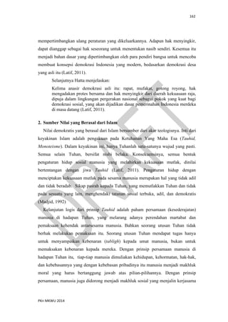 162
PKn MKWU 2014
mempertimbangkan ulang peraturan yang dikeluarkannya. Adapun hak menyingkir,
dapat dianggap sebagai hak seseorang untuk menentukan nasib sendiri. Kesemua itu
menjadi bahan dasar yang dipertimbangkan oleh para pendiri bangsa untuk mencoba
membuat konsepsi demokrasi Indonesia yang modern, bedasarkan demokrasi desa
yang asli itu (Latif, 2011).
Selanjutnya Hatta menjelaskan:
Kelima anasir demokrasi asli itu: rapat, mufakat, gotong royong, hak
mengadakan protes bersama dan hak menyingkir dari daerah kekuasaan raja,
dipuja dalam lingkungan pergerakan nasional sebagai pokok yang kuat bagi
demokrasi sosial, yang akan dijadikan dasar pemerinahan Indonesia merdeka
di masa datang (Latif, 2011).
2. Sumber Nilai yang Berasal dari Islam
Nilai demokratis yang berasal dari Islam bersumber dari akar teologisnya. Inti dari
keyakinan Islam adalah pengakuan pada Ketuhanan Yang Maha Esa (Tauhid,
Monoteisme). Dalam keyakinan ini, hanya Tuhanlah satu-satunya wujud yang pasti.
Semua selain Tuhan, bersifat nisbi belaka. Konsekuensinya, semua bentuk
pengaturan hidup sosial manusia yang melahirkan kekuasaan mutlak, dinilai
bertentangan dengan jiwa Tauhid (Latif, 2011). Pengaturan hidup dengan
menciptakan kekuasaan mutlak pada sesama manusia merupakan hal yang tidak adil
dan tidak beradab. Sikap pasrah kepada Tuhan, yang memutlakkan Tuhan dan tidak
pada sesuatu yang lain, menghendaki tatanan sosial terbuka, adil, dan demokratis
(Madjid, 1992)
Kelanjutan logis dari prinsip Tauhid adalah paham persamaan (kesederajatan)
manusia di hadapan Tuhan, yang melarang adanya perendahan martabat dan
pemaksaan kehendak antarsesama manusia. Bahkan seorang utusan Tuhan tidak
berhak melakukan pemaksaan itu. Seorang utusan Tuhan mendapat tugas hanya
untuk menyampaikan kebenaran (tabligh) kepada umat manusia, bukan untuk
memaksakan kebenaran kepada mereka. Dengan prinsip persamaan manusia di
hadapan Tuhan itu, tiap-tiap manusia dimuliakan kehidupan, kehormatan, hak-hak,
dan kebebasannya yang dengan kebebasan pribadinya itu manusia menjadi makhluk
moral yang harus bertanggung jawab atas pilian-pilihannya. Dengan prinsip
persamaan, manusia juga didorong menjadi makhluk sosial yang menjalin kerjasama
 