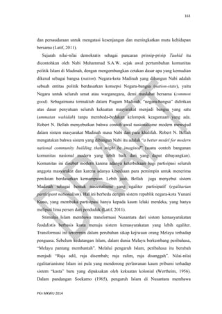 163
PKn MKWU 2014
dan persaudaraan untuk mengatasi kesenjangan dan meningkatkan mutu kehidupan
bersama (Latif, 2011).
Sejarah nilai-nilai demokratis sebagai pancaran prinsip-prisip Tauhid itu
dicontohkan oleh Nabi Muhammad S.A.W. sejak awal pertumbuhan komunitas
politik Islam di Madinah, dengan mengembangkan cetakan dasar apa yang kemudian
dikenal sebagai bangsa (nation). Negara-kota Madinah yang dibangun Nabi adalah
sebuah entitas politik berdasarkan konsepsi Negara-bangsa (nation-state), yaitu
Negara untuk seluruh umat atau warganegara, demi maslahat bersama (common
good). Sebagaimana termaktub dalam Piagam Madinah, “negara-bangsa” didirikan
atas dasar penyatuan seluruh kekuatan masyarakat menjadi bangsa yang satu
(ummatan wahidah) tanpa membeda-bedakan kelompok keagamaan yang ada.
Robert N. Bellah menyebutkan bahwa contoh awal nasionalisme modern mewujud
dalam sistem masyarakat Madinah masa Nabi dan para khalifah. Robert N. Bellah
mengatakan bahwa sistem yang dibangun Nabi itu adalah “a better model for modern
national community building than might be imagined” (suatu contoh bangunan
komunitas nasional modern yang lebih baik dari yang dapat dibayangkan).
Komunitas ini disebut modern karena adanya keterbukaan bagi partisipasi seluruh
anggota masyarakat dan karena adanya kesediaan para pemimpin untuk menerima
penilaian berdasarkan kemampuan. Lebih jauh, Bellah juga menyebut sistem
Madinah sebagai bentuk nasionalisme yang egaliter partisipatif (egalitarian
participant nationalism). Hal ini berbeda dengan sistem republik negara-kota Yunani
Kuno, yang membuka partisipasi hanya kepada kaum lelaki merdeka, yang hanya
meliputi lima persen dari penduduk (Latif, 2011).
Stimulus Islam membawa transformasi Nusantara dari sistem kemasyarakatan
feodalistis berbasis kasta menuju sistem kemasyarakatan yang lebih egaliter.
Transformasi ini tercermin dalam perubahan sikap kejiwaan orang Melayu terhadap
penguasa. Sebelum kedatangan Islam, dalam dunia Melayu berkembang peribahasa,
“Melayu pantang membantah”. Melalui pengaruh Islam, peribahasa itu berubah
menjadi “Raja adil, raja disembah; raja zalim, raja disanggah”. Nilai-nilai
egalitarianisme Islam ini pula yang mendorong perlawanan kaum pribumi terhadap
sistem “kasta” baru yang dipaksakan oleh kekuatan kolonial (Wertheim, 1956).
Dalam pandangan Soekarno (1965), pengaruh Islam di Nusantara membawa
 