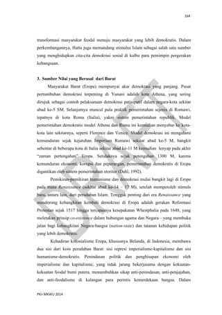 164
PKn MKWU 2014
transformasi masyarakat feodal menuju masyarakat yang lebih demokratis. Dalam
perkembangannya, Hatta juga memandang stimulus Islam sebagai salah satu sumber
yang menghidupkan cita-cita demokrasi sosial di kalbu para pemimpin pergerakan
kebangsaan.
3. Sumber Nilai yang Berasal dari Barat
Masyarakat Barat (Eropa) mempunyai akar demokrasi yang panjang. Pusat
pertumbuhan demokrasi terpenting di Yunani adalah kota Athena, yang sering
dirujuk sebagai contoh pelaksanaan demokrasi patisipatif dalam negara-kota sekitar
abad ke-5 SM. Selanjutnya muncul pula praktik pemerintahan sejenis di Romawi,
tepatnya di kota Roma (Italia), yakni sistem pemerintahan republik. Model
pemerintahan demokratis model Athena dan Roma ini kemudian menyebar ke kota-
kota lain sekitarnya, seperti Florence dan Venice. Model demokrasi ini mengalami
kemunduran sejak kejatuhan Imperium Romawi sekitar abad ke-5 M, bangkit
sebentar di beberapa kota di Italia sekitar abad ke-11 M kemudian lenyap pada akhir
“zaman pertengahan” Eropa. Setidaknya sejak petengahan 1300 M, karena
kemunduran ekonomi, korupsi dan peperangan, pemerintahan demokratis di Eropa
digantikan oleh sistem pemerintahan otoriter (Dahl, 1992).
Pemikiran-pemikiran humanisme dan demokrasi mulai bangkit lagi di Eropa
pada masa Renaissance (sekitar abad ke-14 – 17 M), setelah memperoleh stimuls
baru, antara lain, dari peradaban Islam. Tonggak penting dari era Renaissance yang
mendorong kebangkitan kembali demokrasi di Eropa adalah gerakan Reformasi
Protestan sejak 1517 hingga tercapainya kesepakatan Whestphalia pada 1648, yang
meletakan prinsip co-existence dalam hubungan agama dan Negara—yang membuka
jalan bagi kebangkitan Negara-bangsa (nation-state) dan tatanan kehidupan politik
yang lebih demokratis.
Kehadiran kolonialisme Eropa, khususnya Belanda, di Indonesia, membawa
dua sisi dari koin peradaban Barat: sisi represi imperialisme-kapitalisme dan sisi
humanisme-demokratis. Penindasan politik dan penghisapan ekonomi oleh
imperialisme dan kapitalisme, yang tidak jarang bekerjasama dengan kekuatan-
kekuatan feodal bumi putera, menumbuhkan sikap anti-penindasan, anti-penjajahan,
dan anti-feodalisme di kalangan para perintis kemerdekaan bangsa. Dalam
 