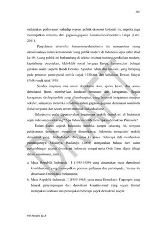 165
PKn MKWU 2014
melakukan perlawanan terhadap represi politik-ekonomi kolonial itu, mereka juga
mendapatkan stimulus dari gagasan-gagasan humanisme-demokratis Eropa (Latif,
2011).
Penyebaran nilai-nilai humanisme-demokratis itu menemukan ruang
aktualisasinya dalam kemunculan ruang publik modern di Indonesia sejak akhir abad
ke-19. Ruang publik ini berkembang di sekitar institusi-institusi pendidikan modern,
kapitalisme percetakan, klub-klub sosial bergaya Eropa, kemunculan bebagai
gerakan sosial (seperti Boedi Oetomo, Syarekat Islam dan lan-lain) yang berujung
pada pendrian partai-partai politik (sejak 1920-an), dan kehadiran Dewan Rakyat
(Volksraad) sejak 1918.
Sumber inspirasi dari anasir demokrasi desa, ajaran Islam, dan sosio-
demokrasi Barat, memberikan landasan persatuan dari keragaman., Segala
keragaman ideologi-politik yang dikembangkan, yang bercorak keagamaan maupun
sekuler, semuanya memiliki titik-temu dalam gagasan-gagasan demokrasi sosialistik
(kekeluargaan), dan secara umum menolak individualisme.
Selanjutnya perlu dipertanyakan bagaimana praktik demokrasi di Indonesia
sejak dulu sampai sekarang? Apa Indonesia telah menerapkan demokrasi Pancasila?
Dalam kurun sejarah Indonesia merdeka sampai sekarang ini, ternyata
pelaksanaan demokrasi mengalami dinamikanya. Indonesia mengalami praktik
demokrasi yang berbeda-beda dari masa ke masa. Beberapa ahli memberikan
pandangannya. Misalnya, Budiardjo (2008) menyatakan bahwa dari sudut
perkembangan sejarah demokrasi Indonesia sampai masa Orde Baru dapat dibagi
dalam empatmasa, yaitu :
a. Masa Republik Indonesia I (1945-1959) yang dinamakan masa demokrasi
konstitusional yang menonjolkan peranan parlemen dan partai-partai, karena itu
dinamakan Demokrasi Parlementer,
b. Masa Republik Indonesia II (1959-1965) yaitu masa Demokrasi Terpimpin yang
banyak penyimpangan dari demokrasi konstitusional yang secara formal
merupakan landasan dan penunjukan beberapa aspek demokrasi rakyat.
 